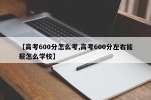 【高考600分怎么考,高考600分左右能报怎么学校】