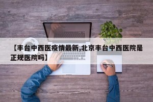 【丰台中西医疫情最新,北京丰台中西医院是正规医院吗】